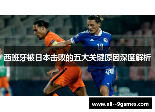 西班牙被日本击败的五大关键原因深度解析 西班牙被日本击败的五大关键原因深度解析