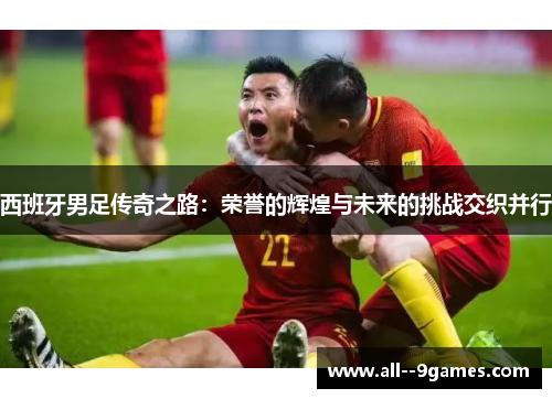 西班牙男足传奇之路：荣誉的辉煌与未来的挑战交织并行