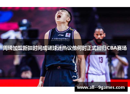 周琦加盟新疆时间成谜球迷热议他何时正式回归CBA赛场 周琦加盟新疆时间成谜球迷热议他何时正式回归CBA赛场