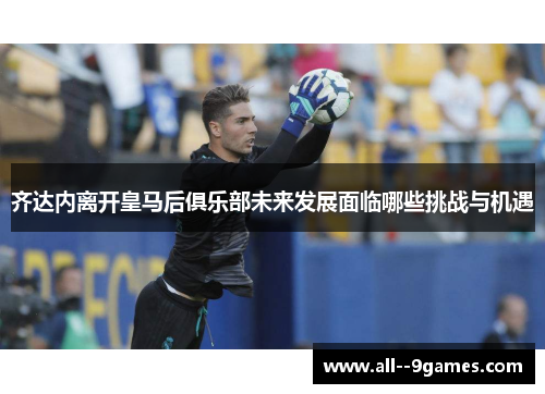 齐达内离开皇马后俱乐部未来发展面临哪些挑战与机遇 齐达内离开皇马后俱乐部未来发展面临哪些挑战与机遇