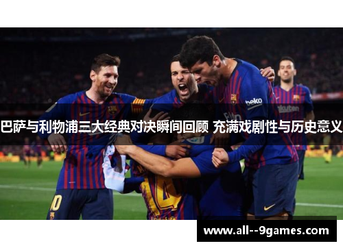 巴萨与利物浦三大经典对决瞬间回顾 充满戏剧性与历史意义 巴萨与利物浦三大经典对决瞬间回顾 充满戏剧性与历史意义