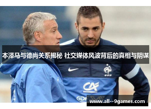 本泽马与德尚关系揭秘 社交媒体风波背后的真相与阴谋