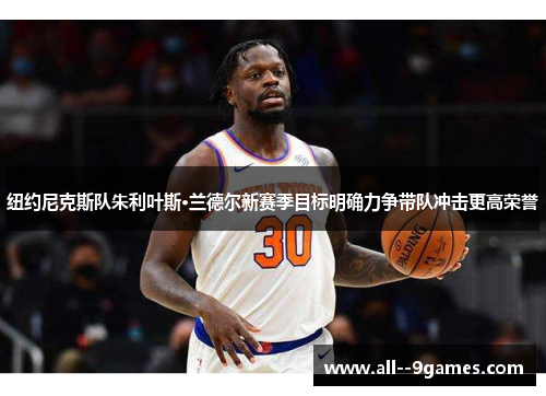 纽约尼克斯队朱利叶斯·兰德尔新赛季目标明确力争带队冲击更高荣誉