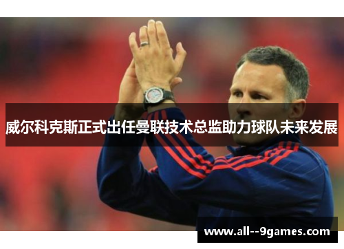 威尔科克斯正式出任曼联技术总监助力球队未来发展