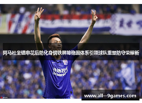 阿马杜坐镇申花后防化身钢铁屏障稳固体系引领球队重塑防守荣耀新 阿马杜坐镇申花后防化身钢铁屏障稳固体系引领球队重塑防守荣耀新